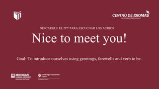 Nice to meet you!
Goal: To introduce ourselves using greetings, farewells and verb to be.
DESCARGUE EL PPT PARA ESCUCHAR LOS AUDIOS
 