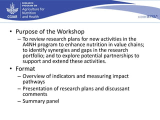 • Purpose of the Workshop
– To review research plans for new activities in the
A4NH program to enhance nutrition in value chains;
to identify synergies and gaps in the research
portfolio; and to explore potential partnerships to
support and extend these activities.
• Format
– Overview of indicators and measuring impact
pathways
– Presentation of research plans and discussant
comments
– Summary panel
 