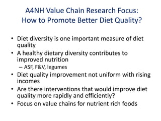 • Diet diversity is one important measure of diet
quality
• A healthy dietary diversity contributes to
improved nutrition
– ASF, F&V, legumes
• Diet quality improvement not uniform with rising
incomes
• Are there interventions that would improve diet
quality more rapidly and efficiently?
• Focus on value chains for nutrient rich foods
A4NH Value Chain Research Focus:
How to Promote Better Diet Quality?
 