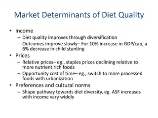 Market Determinants of Diet Quality
• Income
– Diet quality improves through diversification
– Outcomes improve slowly– For 10% increase in GDP/cap, a
6% decrease in child stunting
• Prices
– Relative prices– eg., staples prices declining relative to
more nutrient rich foods
– Opportunity cost of time– eg., switch to more processed
foods with urbanization
• Preferences and cultural norms
– Shape pathway towards diet diversity, eg. ASF increases
with income vary widely
 