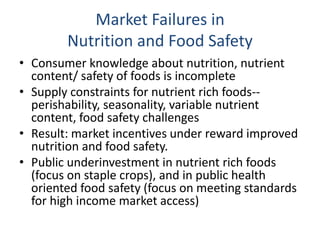 Market Failures in
Nutrition and Food Safety
• Consumer knowledge about nutrition, nutrient
content/ safety of foods is incomplete
• Supply constraints for nutrient rich foods--
perishability, seasonality, variable nutrient
content, food safety challenges
• Result: market incentives under reward improved
nutrition and food safety.
• Public underinvestment in nutrient rich foods
(focus on staple crops), and in public health
oriented food safety (focus on meeting standards
for high income market access)
 