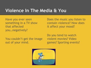 Violence In The Media & You
Have you ever seen
something in a TV show
that affected
you…negatively?
You couldn’t get the image
out of your mind.
Does the music you listen to
contain violence? How does
it affect your mood?
Do you tend to watch
violent movies? Video
games? Sporting events?
 