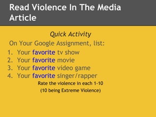 Read Violence In The Media
Article
Quick Activity
On Your Google Assignment, list:
1. Your favorite tv show
2. Your favorite movie
3. Your favorite video game
4. Your favorite singer/rapper
Rate the violence in each 1-10
(10 being Extreme Violence)
 