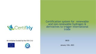 An initiative funded by the FCH 2 JU
Certification system for renewable
and non-renewable hydrogen &
derivatives to trigger international
trade
OECD
January 13th, 2023
 