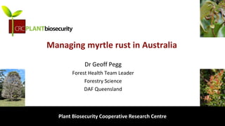 biosecurity built on science
Managing myrtle rust in Australia
Dr Geoff Pegg
Forest Health Team Leader
Forestry Science
DAF Queensland
Plant Biosecurity Cooperative Research Centre
 