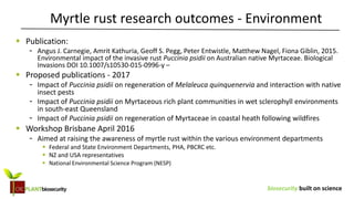 biosecurity built on science
 Publication:
- Angus J. Carnegie, Amrit Kathuria, Geoff S. Pegg, Peter Entwistle, Matthew Nagel, Fiona Giblin, 2015.
Environmental impact of the invasive rust Puccinia psidii on Australian native Myrtaceae. Biological
Invasions DOI 10.1007/s10530-015-0996-y –
 Proposed publications - 2017
- Impact of Puccinia psidii on regeneration of Melaleuca quinquenervia and interaction with native
insect pests
- Impact of Puccinia psidii on Myrtaceous rich plant communities in wet sclerophyll environments
in south-east Queensland
- Impact of Puccinia psidii on regeneration of Myrtaceae in coastal heath following wildfires
 Workshop Brisbane April 2016
- Aimed at raising the awareness of myrtle rust within the various environment departments
 Federal and State Environment Departments, PHA, PBCRC etc.
 NZ and USA representatives
 National Environmental Science Program (NESP)
Myrtle rust research outcomes - Environment
 