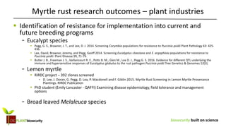 biosecurity built on science
 Identification of resistance for implementation into current and
future breeding programs
- Eucalypt species
 Pegg, G. S., Brawner, J. T., and Lee, D. J. 2014. Screening Corymbia populations for resistance to Puccinia psidii Plant Pathology 63: 425-
436.
 Lee, David, Brawner, Jeremy, and Pegg, Geoff 2014. Screening Eucalyptus cloeziana and E. argophloia populations for resistance to
Puccinia psidii. Plant Disease 99, 71-79.
 Butler J. B., Freeman J. S., Vaillancourt R. E., Potts B. M., Glen M., Lee D. J., Pegg G. S. 2016. Evidence for different QTL underlying the
immune and hypersensitive responses of Eucalyptus globulus to the rust pathogen Puccinia psidii Tree Genetics & Genomes 12(3).
- Lemon myrtle
 RIRDC project – 392 clones screened
- D. Lee, J. Doran, G. Pegg, D. Lea, P. Macdonell and F. Giblin 2015. Myrtle Rust Screening in Lemon Myrtle Provenance
Plantings. RIRDC Publication
 PhD student (Emily Lancaster - QAFFI) Examining disease epidemiology, field tolerance and management
options
- Broad leaved Melaleuca species
Myrtle rust research outcomes – plant industries
 