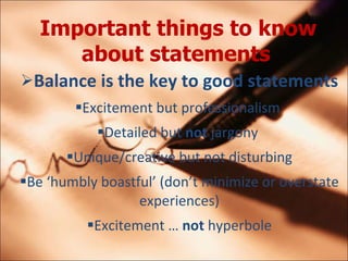 Important things to know about statements   Balance is the key to good statements Excitement but professionalism  Detailed but  not  jargony  Unique/creative but not disturbing Be humbly boastful (dont minimize or overstate experiences) Excitement   not  hyperbole 