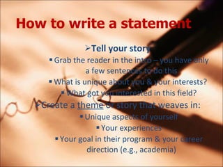How to write a statement   Tell your story Grab the reader in the intro C you have only a few sentences to do this What is unique about you & your interests?  What got you interested in this field? Create a  theme  or story that weaves in: Unique aspects of yourself Your experiences Your goal in their program & your career direction (e.g., academia) 