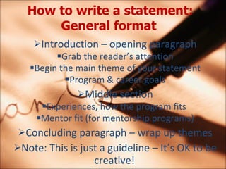 How to write a statement: General format   Introduction C opening paragraph Grab the readers attention Begin the main theme of your statement Program & career goals Middle section Experiences, how the program fits  Mentor fit (for mentorship programs) Concluding paragraph C wrap up themes Note: This is just a guideline C Its OK to be creative! 