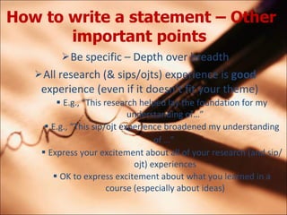 How to write a statement C Other important points   Be specific C Depth over breadth All research (& sips/ojts) experience is  good  experience (even if it doesnt fit your theme) E.g., This research helped lay the foundation for my understanding of E.g., This sip/ojt experience broadened my understanding of    Express your excitement about all of your research (and sip/ojt) experiences OK to express excitement about what you learned in a course (especially about ideas) 