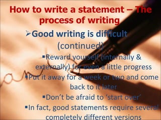 How to write a statement C The process of writing   Good writing is difficult  (continued) Reward yourself (internally & externally) for even a little progress Put it away for a week or two and come back to it later Dont be afraid to start over In fact, good statements require several completely different versions 