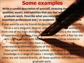 Some examples Write a candid description of yourself, stressing those personal qualities, assets, and liabilities that you feel will influence your graduate work. Describe what you consider to be your most important professional and / or academic achievement to date. If one were to ask my friends to describe me they would describe me as a very pleasant, diverse, active and intelligent woman. I think one of my most distinguishing characteristics is the diversity of experiences I possess. I am a science student with a flair for the arts. I am a woman with technical aptitude and an interest in management. I also have a passion for traveling and understanding different cultures of the world. All these elements have given me a very broad outlook, with varying degrees of knowledge in a range of topics. I strongly believe that although some are not related directly, all these qualities will influence my graduate work. 