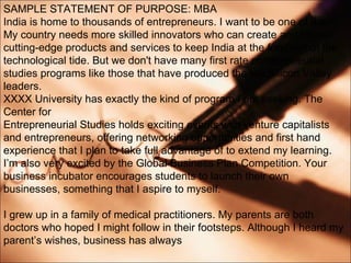SAMPLE STATEMENT OF PURPOSE: MBA India is home to thousands of entrepreneurs. I want to be one of them. My country needs more skilled innovators who can create and launch cutting-edge products and services to keep India at the forefront of the technological tide. But we don't have many first rate entrepreneurial studies programs like those that have produced the top Silicon Valley leaders. XXXX University has exactly the kind of program I am seeking. The Center for Entrepreneurial Studies holds exciting events with venture capitalists and entrepreneurs, offering networking opportunities and first hand experience that I plan to take full advantage of to extend my learning. Im also very excited by the Global Business Plan Competition. Your business incubator encourages students to launch their own businesses, something that I aspire to myself. I grew up in a family of medical practitioners. My parents are both doctors who hoped I might follow in their footsteps. Although I heard my parents wishes, business has always 
