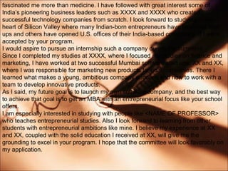 fascinated me more than medicine. I have followed with great interest some of Indias pioneering business leaders such as XXXX and XXXX who created successful technology companies from scratch. I look forward to studying in the heart of Silicon Valley where many Indian-born entrepreneurs have launched start ups and others have opened U.S. offices of their India-based companies. If I were accepted by your program, I would aspire to pursue an internship such a company during the summers. Since I completed my studies at XXXX, where I focused my studies on finance and marketing, I have worked at two successful Mumbai software start ups, XX and XX, where I was responsible for marketing new products to local companies. There I learned what makes a young, ambitious company succeed and how to work with a team to develop innovative products. As I said, my future goal is to launch my own software company, and the best way to achieve that goal is to get an MBA with an entrepreneurial focus like your school offers. I am especially interested in studying with people like <NAME OF PROFESSOR> who teaches entrepreneurial studies. Also I look forward to learning from other students with entrepreneurial ambitions like mine. I believe my experience at XX and XX, coupled with the solid education I received at XX, will give me the grounding to excel in your program. I hope that the committee will look favorably on my application. 