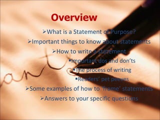 Overview   What is a Statement of Purpose? Important things to know about statements How to write a statement Important dos and donts The process of writing Readers pet peeves Some examples of how to frame statements Answers to your specific questions 