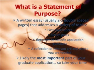 What is a Statement of Purpose?   A written essay (usually 2-5 double spaced pages) that addresses a variety of topics: Past experiences Future goals Reponses to specific application questions A reflection of who you are and where you are headed Likely the  most important  part of your graduate application so take your time 