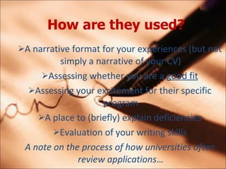 How are they used?   A narrative format for your experiences (but not simply a narrative of your CV) Assessing whether you are a  good fit Assessing your excitement for their specific program A place to (briefly) explain deficiencies Evaluation of your writing skills A note on the process of how universities often review applications  