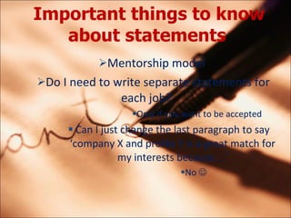 Important things to know about statements   Mentorship model  Do I need to write separate statements for each job?  Only if you want to be accepted Can I just change the last paragraph to say company X and profile Y is a great match for my interests because  No  ?   