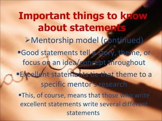 Important things to know about statements   Mentorship model (continued) Good statements tell a story, theme, or focus on an idea/concept throughout Excellent statements tie that theme to a specific mentors research This, of course, means that those who write excellent statements write several different statements  