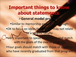 Important things to know about statements   General model programs Similar to mentorship programs although: OK to focus on ideas that may or may not relate to a specific faculty Very important to speak to interests and match with the goals of the overall  program Your goals should match with those of students who have recently graduated from that program 