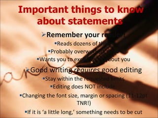 Important things to know about statements   Remember your reader! Reads dozens of these Probably overworked, tired Wants you to excite them about you Good writing  requires  good editing Stay within the requested limits Editing does NOT include: Changing the font size, margin or spacing (11-12pt TNR!) If it is a little long, something needs to be cut 
