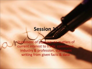 Session 10 Statement of purpose: on matters of current interest to trade, commerce, industry & profession, statement writing from given facts & data. 