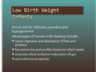  Are at risk for infection, jaundice and
hypoglycemia
 Advantages of human milk feeding include:
easier digestion and absorption of fats and
proteins
fat and amino acid profile closest to infant needs
enzymes which enhance maturation of gut
anti-infective properties
 