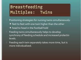  Positioning strategies for nursing twins simultaneously:
 feet to feet with one twin higher than the other
 head to head in the football hold
 Feeding twins simultaneously helps to develop
synchrony of feeding schedule and increased prolactin
levels.
 Feeding each twin separately takes more time, but is
more individualized.
 