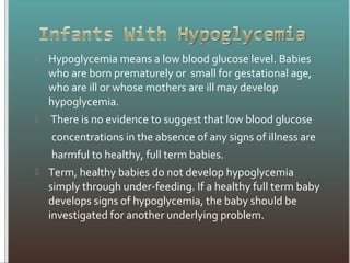  Hypoglycemia means a low blood glucose level. Babies
who are born prematurely or small for gestational age,
who are ill or whose mothers are ill may develop
hypoglycemia.
 There is no evidence to suggest that low blood glucose
concentrations in the absence of any signs of illness are
harmful to healthy, full term babies.
 Term, healthy babies do not develop hypoglycemia
simply through under-feeding. If a healthy full term baby
develops signs of hypoglycemia, the baby should be
investigated for another underlying problem.
 