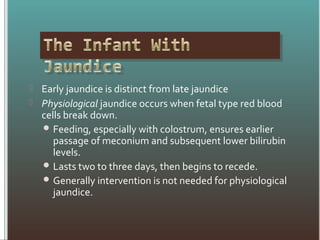 Early jaundice is distinct from late jaundice
 Physiological jaundice occurs when fetal type red blood
cells break down.
 Feeding, especially with colostrum, ensures earlier
passage of meconium and subsequent lower bilirubin
levels.
 Lasts two to three days, then begins to recede.
 Generally intervention is not needed for physiological
jaundice.
 