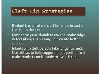  If infant has unilateral cleft lip, angle breast so
that it fills the cleft.
 Mother may use thumb to cover alveolar ridge
defect (if any). This may help create better
suction.
 Infants with cleft defects take longer to feed.
Use pillows to help support infant position and
make mother comfortable to avoid fatigue.
 