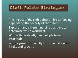  The impact of the cleft defect on breastfeeding
depends on the severity of the defect.
 Explore many different nursing positions to
determine which work best.
 With unilateral cleft, direct nipple toward
intact side.
 Assess growth frequently to ensure adequate
intake and growth.
 