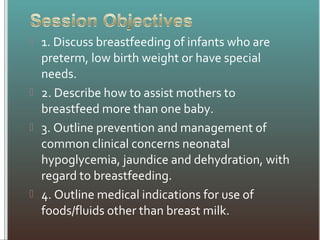  1. Discuss breastfeeding of infants who are
preterm, low birth weight or have special
needs.
 2. Describe how to assist mothers to
breastfeed more than one baby.
 3. Outline prevention and management of
common clinical concerns neonatal
hypoglycemia, jaundice and dehydration, with
regard to breastfeeding.
 4. Outline medical indications for use of
foods/fluids other than breast milk.
 