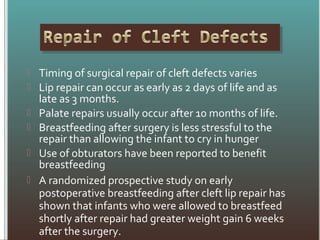  Timing of surgical repair of cleft defects varies
 Lip repair can occur as early as 2 days of life and as
late as 3 months.
 Palate repairs usually occur after 10 months of life.
 Breastfeeding after surgery is less stressful to the
repair than allowing the infant to cry in hunger
 Use of obturators have been reported to benefit
breastfeeding
 A randomized prospective study on early
postoperative breastfeeding after cleft lip repair has
shown that infants who were allowed to breastfeed
shortly after repair had greater weight gain 6 weeks
after the surgery.
 