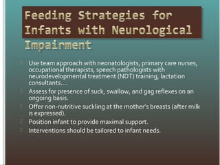  Use team approach with neonatologists, primary care nurses,
occupational therapists, speech pathologists with
neurodevelopmental treatment (NDT) training, lactation
consultants....
 Assess for presence of suck, swallow, and gag reflexes on an
ongoing basis.
 Offer non-nutritive suckling at the mother’s breasts (after milk
is expressed).
 Position infant to provide maximal support.
 Interventions should be tailored to infant needs.
 
