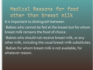 It is important to distinguish between
Babies who cannot be fed at the breast but for whom
breast milk remains the food of choice.
Babies who should not receive breast milk, or any
other milk, including the usual breast-milk substitutes.
Babies for whom breast milk is not available, for
whatever reason.
 