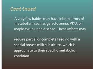 A very few babies may have inborn errors of
metabolism such as galactosemia, PKU, or
maple syrup urine disease. These infants may
require partial or complete feeding with a
special breast-milk substitute, which is
appropriate to their specific metabolic
condition.
 