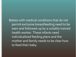 Babies with medical conditions that do not
permit exclusive breastfeeding need to be
seen and followed-up by a suitably trained
health worker. These infants need
individualized feeding plans and the
mother and family needs to be clear how
to feed their baby.
 