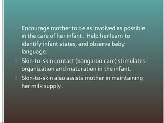  Encourage mother to be as involved as possible
in the care of her infant. Help her learn to
identify infant states, and observe baby
language.
 Skin-to-skin contact (kangaroo care) stimulates
organization and maturation in the infant.
 Skin-to-skin also assists mother in maintaining
her milk supply.
 