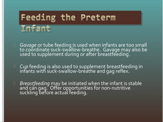  Gavage or tube feeding is used when infants are too small
to coordinate suck-swallow-breathe. Gavage may also be
used to supplement during or after breastfeeding.
 Cup feeding is also used to supplement breastfeeding in
infants with suck-swallow-breathe and gag reflex.
 Breastfeeding may be initiated when the infant is stable
and can gag. Offer opportunities for non-nutritive
suckling before actual feeding.
 