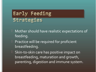  Mother should have realistic expectations of
feeding.
 Practice will be required for proficient
breastfeeding.
 Skin-to-skin care has positive impact on
breastfeeding, maturation and growth,
parenting, digestion and immune system.
 