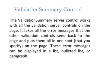 ValidationSummary Control
The ValidationSummary server control works
with all the validation server controls on the
page. It takes all the error messages that the
other validation controls send back to the
page and puts them all in one spot (that you
specify) on the page. These error messages
can be displayed in a list, bulleted list, or
paragraph.
 
