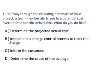 1- Half way through the executing processes of your
project, a team member alerts you to a potential cost
overrun for a specific deliverable. What do you do first?
A ) Determine the projected actual cost.
B ) Implement a change control process to track the
change
C ) Inform the customer.
D ) Determine the cause of the overage
 