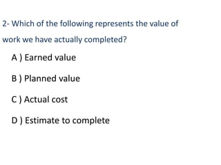 2- Which of the following represents the value of
work we have actually completed?
A ) Earned value
B ) Planned value
C ) ...