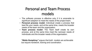 Personal and Team Process
models
• The software process is effective only if it is amenable to
significant adaption to meet the needs of the project team.
• Personal process model: Individual create a process that
best fits your needs, and at the same time, meets the broader
needs of the team and the organization.
• Team process model: The Team itself create its own
process, and at the same time meet the narrower needs of
individuals and the broader needs of the organisation.
“Watts Humphrey” argues that both models are achievable
but require hardwork, training and coordination.
 