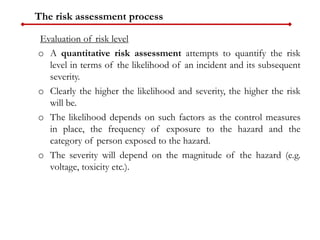 The risk assessment process
Evaluation of risk level
o A quantitative risk assessment attempts to quantify the risk
level in terms of the likelihood of an incident and its subsequent
severity.
o Clearly the higher the likelihood and severity, the higher the risk
will be.
o The likelihood depends on such factors as the control measures
in place, the frequency of exposure to the hazard and the
category of person exposed to the hazard.
o The severity will depend on the magnitude of the hazard (e.g.
voltage, toxicity etc.).
 