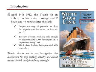 Introduction
 April 14th 1912, the Titanic hit an
iceberg on her maiden voyage and 2
hours and 40 minutes later she sank.
 Despite warnings of potential ice flow
the captain was instructed to increase
speed.
 Too few lifeboats available; only enough
to accommodate 1200 passengers on a
ship transporting 2200.
 The lookout had not been provided with
binoculars.
Titanic disaster led to an investigation that
transformed the ship building industry and almost
created the risk analysis industry overnight.
 