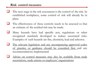 Risk control measures
 The next stage in the risk assessment is the control of the risk. In
established workplaces, some control of risk will already be in
place.
 The effectiveness of these controls needs to be assessed so that
an estimate of the residual risk may be made.
 Many hazards have had specific acts, regulations or other
recognized standards developed to reduce associated risks.
Examples of such hazards are fire, electricity, lead and asbestos.
 The relevant legislation and any accompanying approved codes
of practice or guidance should be consulted first and any
recommendations implemented.
 Advice on control measures may also be available from trade
associations, trade unions or employers’ organizations.
 
