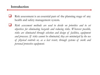 Introduction
 Risk assessment is an essential part of the planning stage of any
health and safety management system.
 Risk assessment methods are used to decide on priorities and to set
objectives for eliminating hazards and reducing risks. Wherever possible,
risks are eliminated through selection and design of facilities, equipment
and processes. If risks cannot be eliminated, they are minimized by the use
of physical controls or, as a last resort, through systems of work and
personal protective equipment.
 